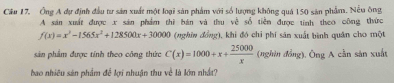 Ông A dự định đầu tư sản xuất một loại sản phẩm với số lượng không quá 150 sản phẩm. Nếu ông 
A sán xuất được x sán phẩm thì bán và thu về số tiền được tính theo công thức
f(x)=x^3-1565x^2+128500x+30000 (nghìn đồng), khi đó chi phí săn xuất bình quân cho một 
sản phẩm được tính theo công thức C(x)=1000+x+ 25000/x  (nghìn đồng). Ông A cần sản xuất 
bao nhiêu sản phẩm để lợi nhuận thu về là lớn nhất?