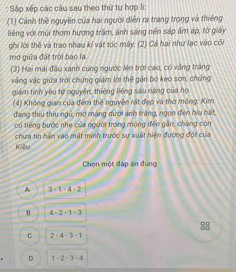 Sắp xếp các câu sau theo thứ tự hợp lí:
(1) Cảnh thề nguyền của hai người diễn ra trang trọng và thiêng
liêng với mùi thơm hương trầm, ánh sáng nến sáp ấm áp, tờ giấy
ghi lời thề và trao nhau kỉ vật tóc mây. (2) Cả hai như lạc vào cõi
mơ giữa đất trời bao la
(3) Hai mái đầu xanh cùng ngước lên trời cao, có vầng trăng
văng vặc giữa trời chứng giám lời thề gắn bó keo sơn, chứng
giám tình yêu tự nguyện, thiêng liêng sâu nặng của họ.
(4) Không gian của đêm thề nguyền rất đẹp và thơ mộng: Kim
đang thiu thiu ngủ, mơ màng dưới ánh trăng, ngọn đèn hiu hắt,
có tiếng bước nhẹ của người trong mộng đến gần, chàng còn
chưa tin hần vào mắt mình trước sự xuất hiện đường đột của
Kiều.
Chọn một đáp án đúng
A 3-1-4-2
B 4-2-1-3
C 2-4-3-1
D 1-2-3-4