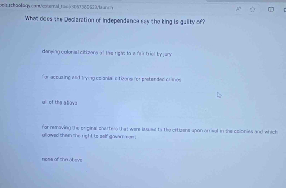 A° 
What does the Declaration of Independence say the king is guilty of?
denying colonial citizens of the right to a fair trial by jury
for accusing and trying colonial citizens for pretended crimes
all of the above
for removing the original charters that were issued to the citizens upon arrival in the colonies and which
allowed them the right to self government
none of the above