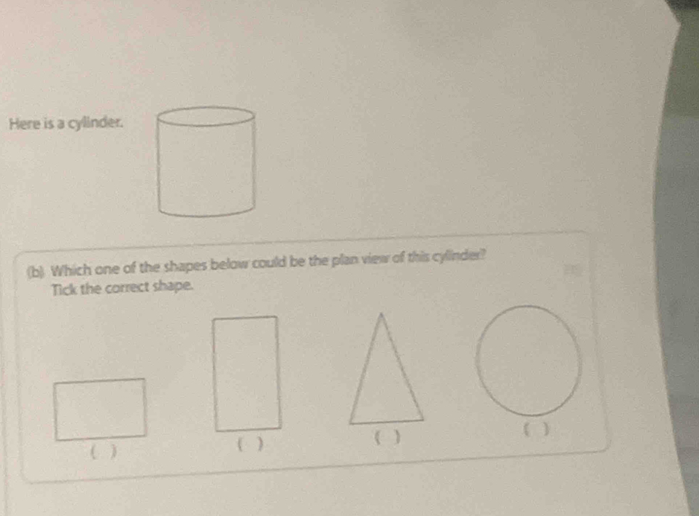 Here is a cylinder. 
(b) Which one of the shapes below could be the plan view of this cylinder? 
Tick the correct shape. 
( ) 
(