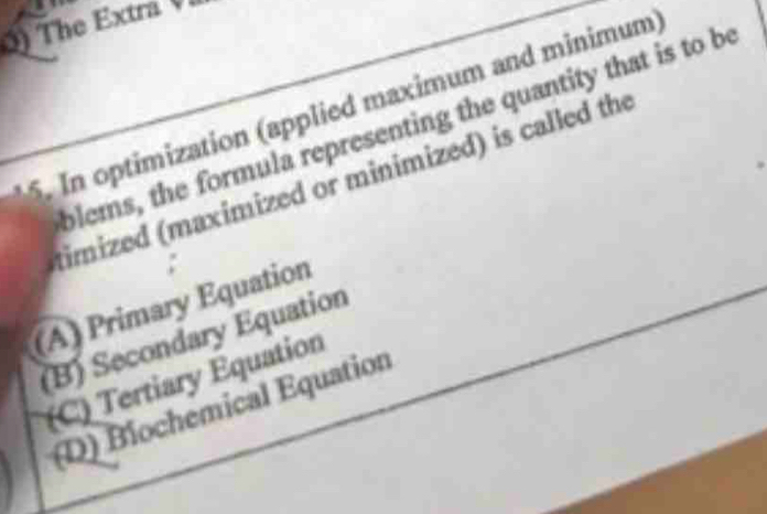 () The Extra 
5. In optimization (applied maximum and minimum
blems, the formula representing the quantity that is to be
timized (maximized or minimized) is called the
:
(A) Primary Equation
(B) Secondary Equation
(C) Tertiary Equation
(D) Biochemical Equation