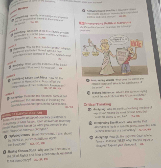 a 
h d al cnower all parts of the questions 
10 guestians below. Make sure you read
sson Review
◎ Analyzing Cause and Effect How have clizen
● Categorizing identify three categories of speech movements and sacial movements brought about
   
Cnan be punished based on the content of political and social change? 158. 204
me speech. 13A, 20A
 Interpreting Political Cartoons
Use the palitical cartoon to answer the following
Lesson 2
0 Menrifying. What part of the Constitution protects questions
of grievances"? the feedom to ask the government for a "redres
7D. 13C. 16B
Lesson 3
Examining Why did the Founders protect religious
seedom in the United States? Why did they 
guarantee its free exercise in the First Amendment?
7G
Lesson 4
( Amh zing What was the purpose of the Blaine
Amendment? What were its impacts? 13F
Lesson 5
Identifying Cause and Effect How did the
outcome of Hernandez v. Texos affect the  Interpreting Visuals What does the lady in the
cartoon represent? What is the significance of
interpretation of the Fourteenth Amendment? the scale? 20A
13C, 13F, 17A, 20A
Lesson 6
Andlyzing Describe the historical context that  Moking Inferences What is this cartoon saying
underscored the importance of including the about the application of the First Amendment?
Second Amendment rights in the Constitution. Critical Thinking 13C, 20A
13C, 16B
Andlyzing Why are conflicts involving freedom of
SEEING THE ESSENTIAL OUESTIONS
courts are asked to resolve?
trew your answers to the introductory questions at expression among the most difficult ones that 13A, 168
me beginning of each lesson. Then answer the following
Essential Questions based on what you learned in the  Interpreting Significance Why are the First
sapter. Have your answers changed? Amendment rights of speech, press, assembly, and
7 Exploring Issues What restrictions, if any, should petition important in a democracy? 7D, 13A, 168
be placed on our constitutional rights  Analyzing How did the Supreme Court rule in
and freedoms? 13A, 13C, 16B Texos v. Johnson (1989)? Why? Do you agree or
O Making Connections Why are the freedoms in disagree? Explain your viewpoint. 130
the Bill of Rights and later amendments essential
to our democracy? 7D, 13A, 13C