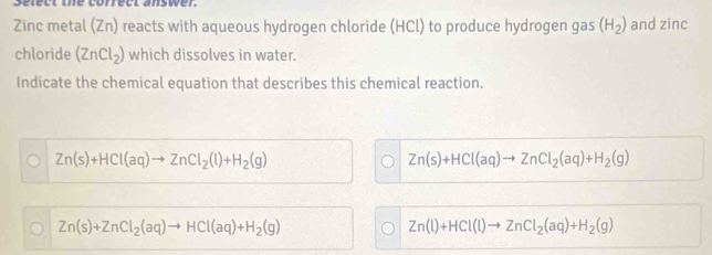 select the correct answer
Zinc metal (Zn) reacts with aqueous hydrogen chloride (HCl) to produce hydrogen gas (H_2) and zinc 
chloride (ZnCl_2) which dissolves in water.
Indicate the chemical equation that describes this chemical reaction.
Zn(s)+HCl(aq)to ZnCl_2(l)+H_2(g)
Zn(s)+HCl(aq)to ZnCl_2(aq)+H_2(g)
Zn(s)+ZnCl_2(aq)to HCl(aq)+H_2(g)
Zn(l)+HCl(l)to ZnCl_2(aq)+H_2(g)