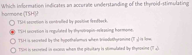 Which information indicates an accurate understanding of the thyroid-stimulating
hormone (TSH)?
TSH secretion is controlled by positive feedback.
TSH secretion is regulated by thyrotropin-releasing hormone.
TSH is secreted by the hypothalamus when triiodothyronine (T ₃) is low.
TSH is secreted in excess when the pituitary is stimulated by thyroxine (T ₄).