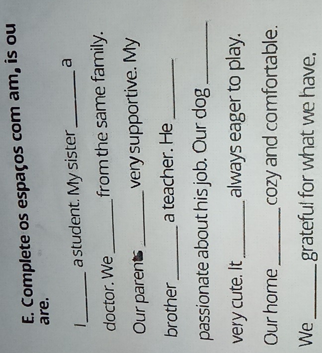 Complete os espaços com am, is ou 
are. 
_ 
a student. My sister_ a 
doctor. We _from the same family. 
Our parents_ very supportive. My 
brother_ a teacher. He_ 
passionate about his job. Our dog_ 
very cute. It_ always eager to play. 
Our home_ cozy and comfortable. 
We_ grateful for what we have.