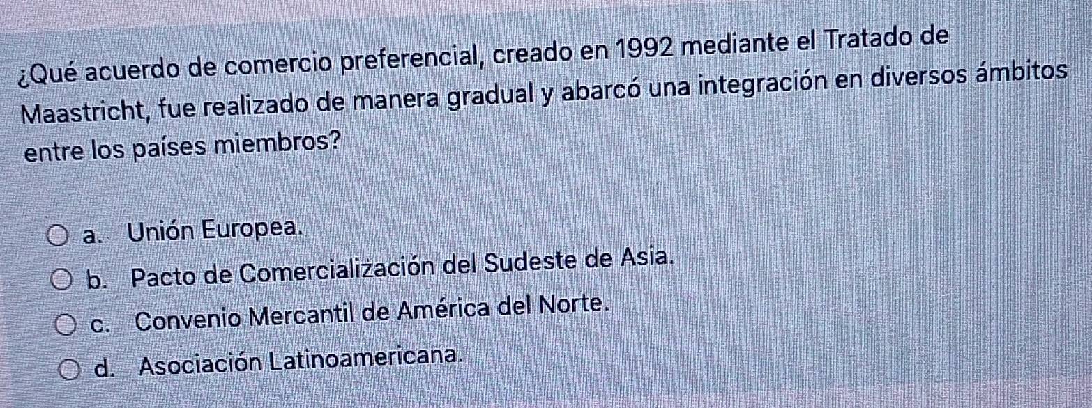 ¿Qué acuerdo de comercio preferencial, creado en 1992 mediante el Tratado de
Maastricht, fue realizado de manera gradual y abarcó una integración en diversos ámbitos
entre los países miembros?
a. Unión Europea.
b. Pacto de Comercialización del Sudeste de Asia.
c. Convenio Mercantil de América del Norte.
d. Asociación Latinoamericana.