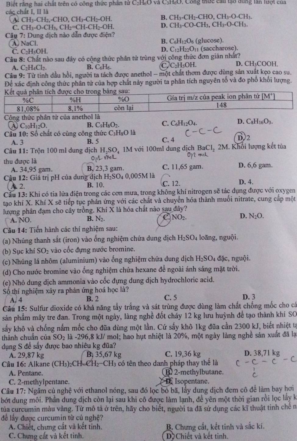 Biết rằng hai chất trên có công thức phân tử C₂H₆O và C₃H₆O. Công thức cầu tạo dùng lần lượt của
các chất I, II là
a CH_3-CH_2,-CHO,CH_3-CH_2-OH.
B. CH_3-CH_2-CHO,CH_3-O-CH_3.
C. CH_3-O-CH_3,CH_2=CH-CH_2-OH.
D. CH_3-CO-CH_3,CH_3-O-CH_3.
Câu 7: Dung dịch nào dẫn được điện?
B. C_6H_12O_6 (glucose).
A. NaC D. C_12H_22O_11 (saccharose).
C. C_2H_5OH
Câu 8: Chất nào sau đây có cộng thức phân tử trùng với công thức đơn giản nhất?
A. C_2H_4Cl_2. B. C_6H_6. OH. D. CH_3COOH.
C C_2H_5
Câu 9: Từ tinh dầu hồi, người ta tách được anethol - một chất thơm được dùng sản xuất kẹo cao su.
Để xác định công thức phần tử của hợp chất này người ta phân tích nguyên tố và đo phố khối lượng.
Cộng thức phân tử của anethol là
④ C_10H_12O.
B. C_9H_8O_2.
D.
C. C_6H_12O_4. C_8H_16O_3.
Cầu 10: Số chất có cùng công thức C₃H₃O là
A. 3 B. 5 C. 4
D2
Câu 11: Trộn 100 ml dung dịch H_2SO 1M với 100ml dung dịch BaCl_2 2 M I. Khối lượng kết tủa
thu được là
A. 34,95 gam. B. 23,3 gam. C. 11,65 gam. D. 6,6 gam.
Cậu 12: Giá trị pH của dung dịch H_2SO_4 0,005M là
A. 2. B. 10. C. 12.
D. 4.
Cầu 13: Khi có tia lửa điện trong các cơn mưa, trong không khí nitrogen sẽ tác dụng được với oxygen
tạo khí X. Khí X sẽ tiếp tục phản ứng với các chất và chuyền hóa thành muối nitrate, cung cấp một
lượng phân đạm cho cây trồng. Khí X là hóa chất nào sau đây?
A. NO. B. N_2. C. NO_2. D. N_2O.
Câu 14: Tiến hành các thí nghiệm sau:
(a) Nhúng thanh sắt (iron) vào ống nghiệm chứa dung dịch H_2SO_4 loãng, nguội.
(b) Sục khí SO_2 vào cốc đựng nước bromine.
(c) Nhúng lá nhôm (aluminium) vào ống nghiệm chứa dung dịch H_2SO_4 đặc, nguội.
(d) Cho nước bromine vào ống nghiệm chứa hexane để ngoài ánh sáng mặt trời.
(e) Nhỏ dung dịch ammonia vào cốc đựng dung dịch hydrochloric acid.
Số thí nghiệm xảy ra phản ứng hoá học là?
A. 4 B. 2 C. 5 D. 3
Câu 15: Sulfur dioxide có khả năng tấy trắng và sát trùng được dùng làm chất chống mốc cho cá
sản phẩm mây tre đan. Trong một ngày, làng nghề đốt cháy 12 kg lưu huỳnh để tạo thành khí SO
sấy khô và chống nấm mốc cho đũa dùng một lần. Cứ sấy khô 1kg đũa cần 2300 kJ, biết nhiệt tạ
thành chuẩn của SO_2 là -296,8 kJ/ mol; hao hụt nhiệt là 20%, một ngày làng nghề sản xuất đã lại
dụng S để sấy được bao nhiêu kg đũa?
A. 29,87 kg B, 35,67 kg C. 19,36 kg D. 38,71 kg
Câu 16: Alkane (CH₃)₂CH CH_2-CH_3 4 có tên theo danh pháp thay thể là
A. Pentane. B 2-methylbutane.
C. 2-methylpentane. a I Isopentane.
Câu 17: Ngâm củ nghệ với ethanol nóng, sau đó lọc bỏ bã, lấy dung dịch đem cô để làm bay hơi
bớt dung môi. Phần dung dịch còn lại sau khi cô được làm lạnh, đề yên một thời gian rồi lọc lấy k
tủa curcumin màu vàng. Từ mô tả ở trên, hãy cho biết, người ta đã sử dụng các kĩ thuật tinh chê n
để lấy được curcumin từ củ nghệ?
A. Chiết, chưng cất và kết tinh. B. Chưng cất, kết tinh và sắc kí.
C. Chưng cất và kết tinh. D Chiết và kết tinh.