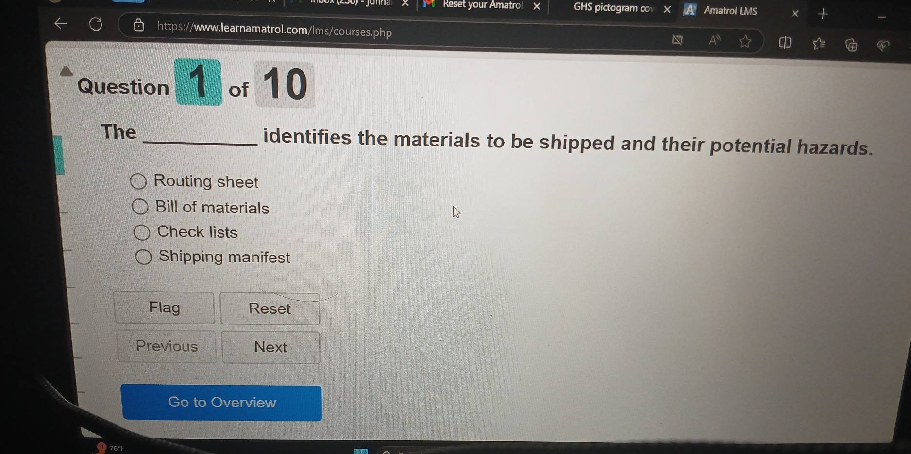 Reset your Amatrol × GHS pictogram co Amatrol LMS X
https://www.learnamatrol.com/lms/courses.php
A 
Question 1 of 10
The _identifies the materials to be shipped and their potential hazards.
Routing sheet
Bill of materials
Check lists
Shipping manifest
Flag Reset
Previous Next
Go to Overview
76"t