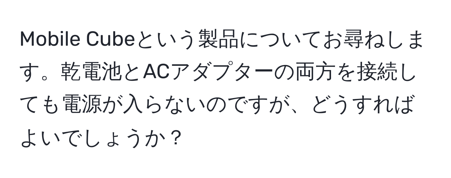 Mobile Cubeという製品についてお尋ねします。乾電池とACアダプターの両方を接続しても電源が入らないのですが、どうすればよいでしょうか？