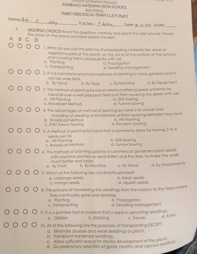 Divsón of Nueva Vzcaya
BAMBANG NATIONAL HIGH SCHOOL
Bambang
THIRD PERIODICAL EXAM T.LE.9 (Agri.)
Name: _Yr.& Sec..:_ Datec 5 _Score_
L MULTIPLE CHOICE: Read the questions carefully and select the best answer. Shade
the circle on the space provided before the item.
A B C D
1. What do you call the placing of propagating materials like seeds or
vegetative parts of the plants, on the soil or at the bottom of the furrows.
and covering them subsequently with soil.
a. Planting b. Propagation
c. Transplanting d. Seedling management
2. It is a commonly practiced methods of planting in home gardens and in
not too wide field.
a. By Hand b. By Tools c. By Machine d. By Equipment
3. This method of planting by hand means scattering seeds uniformly by
hand all over a well prepared field and then covering the seeds with soil.
a. Hill Planting b. Drill Sowing
c. Broadcast Method d. Furrow Sowing
4. The advantages of method of planting by hand is to avoids over
crowding of seedling and maintains uniform spacing between two rows.
a. Broadcast Method b. Hill Planting
c. Drill/ Furrow Sowing d. Random Sowing
5. A method of planting by hand that is commonly done by having 3 to 4
seeds per hill.
a. Hill Planting b. Drill Sowing
c. Broadcast Method d. Furrow Sowing
6. This methods of planting used by a commercial gardeners plant seeds
with machine planters or seed drillers and the likes, to make the work
much better and faster.
a. By Tools b. By Machine c. By Hand d. By Implements
7. Which of the following are not directly planted?
a. cabbage seeds b. bean seeds
c. mongo seeds d. squash seeds
8. The process of transferring the seedlings from the nursery to the field where
they continually grow and develop.
a，Planting b. Propagation
c. Transplanting d. Seedling management
9. It is a pointed tool or material that is used in uprooting seedlings.
a. Dibbler b, Dibbling c. Trowel
d. Knife
10. All of the following are the purposes of transplanting EXCEPT.
a, Eliminate disease and weak seedlings or plants.
b. Transplant hardened seedlings.
c. Allow sufficient space for stocky development of the plants
d. Do preliminary selection of good, healthy and vigorous seedlings