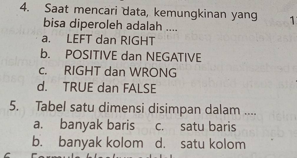 Saat mencari data, kemungkinan yang
1
bisa diperoleh adalah ....
a. LEFT dan RIGHT
b. POSITIVE dan NEGATIVE
c. RIGHT dan WRONG
d. TRUE dan FALSE
5. Tabel satu dimensi disimpan dalam ....
a. banyak baris c. satu baris
b. banyak kolom d. satu kolom