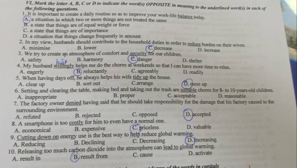 VT, Mark the letter A, B, C or D to indicate the word(s) OPPOSITE in meaning to the underlined word(s) in each of
the following questions.
1. It is important to create a daily routine so as to improve your work-life balance today.
A. a situation in which two or more things are not treated the same
B. a state that things are of equal weight or force
C. a state that things are of importance
D. a situation that things change frequently in amount
2. In my view, husbands should contribute to the household duties in order to reduce burden on their wives.
A. minimise B. lower C. decrease D. increase
3. We try to create an atmosphere of comfort and security for our children.
A. safety B. harmony C. danger D. shelter
4. My husband willingly helps me do the chores at weekends so that I can have more time to relax.
A. eagerly B. reluctantly C. agreeably D. readily
5. When having days off, he always helps his wife tidy up the house.
A. clear up B. sort out C.arrange D. mess up
6. Setting and clearing the table, making bed and taking out the trash are suitable chores for 8 - to 10 -years-old children.
A. inappropriate B. proper C. acceptable D. reasonable
7. The factory owner denied having said that he should take responsibility for the damage that his factory caused to the
surrounding environment.
A. refuted B. rejected C. opposed D. accepted
8. A smartphone is too costly for him to even have a normal one.
A. economical B. expensive C. priceless D. valuable
9. Cutting down on energy use is the best way to help reduce global warming.
A. Reducing B. Declining C. Decreasing D. Increasing
10. Releasing too much carbon dioxide into the atmosphere can lead to global warming.
A. result in B result from C. cause D. activate