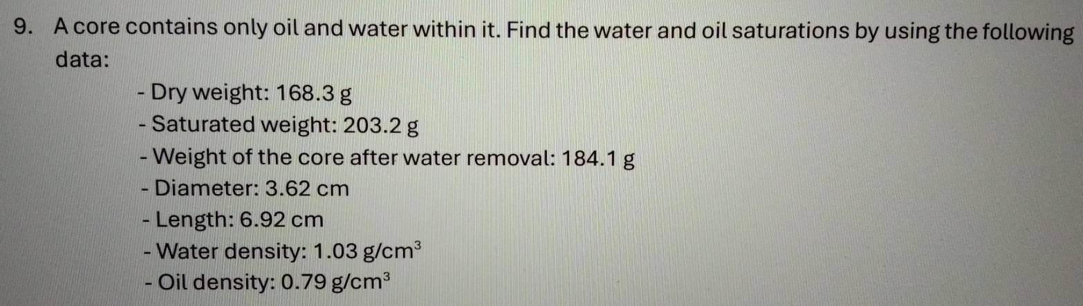 A core contains only oil and water within it. Find the water and oil saturations by using the following 
data: 
- Dry weight: 168.3 g
- Saturated weight: 203.2 g
- Weight of the core after water removal: 184.1 g
- Diameter: 3.62 cm
- Length: 6.92 cm
- Water density: 1.03g/cm^3
- Oil density: 0.79g/cm^3