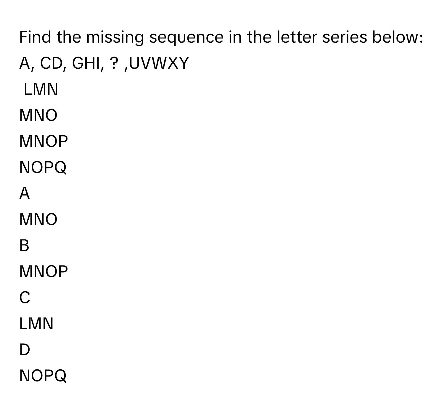 Find the missing sequence in the letter series below:
A, CD, GHI, ? ,UVWXY
LMN
MNO
MNOP
NOPQ

A  
MNO 


B  
MNOP 


C  
LMN 


D  
NOPQ