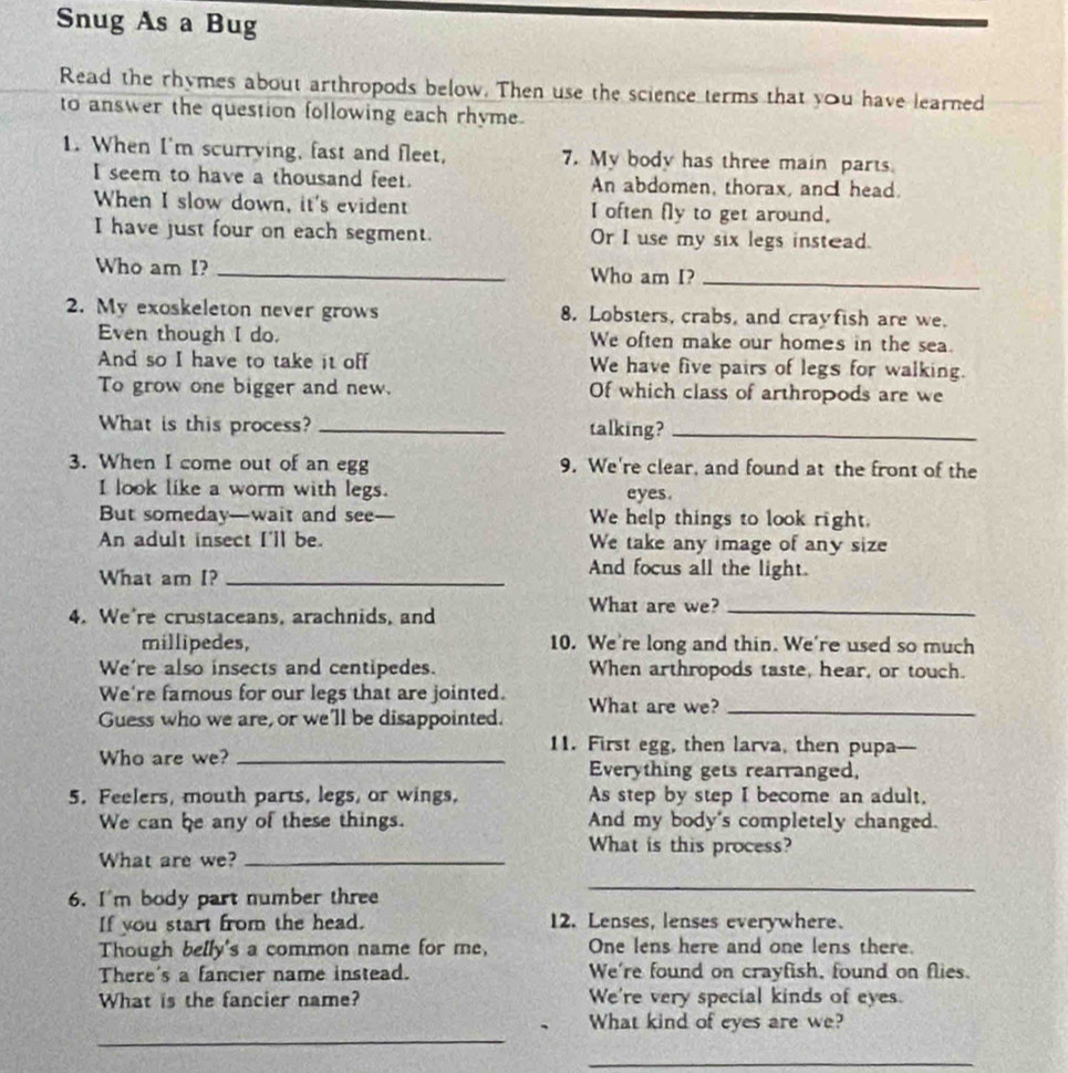 Snug As a Bug
Read the rhymes about arthropods below. Then use the science terms that you have learned
to answer the question following each rhyme.
1. When I'm scurrying, fast and fleet, 7. My body has three main parts.
I seem to have a thousand feet. An abdomen, thorax, and head.
When I slow down, it's evident I often fly to get around.
I have just four on each segment. Or I use my six legs instead.
Who am I? _Who am I?_
2. My exoskeleton never grows 8. Lobsters, crabs, and crayfish are we.
Even though I do. We often make our homes in the sea.
And so I have to take it off We have five pairs of legs for walking.
To grow one bigger and new. Of which class of arthropods are we
What is this process? _talking?_
3. When I come out of an egg 9. We're clear, and found at the front of the
I look like a worm with legs. eyes.
But someday—wait and see _We help things to look right.
An adult insect I'll be. We take any image of any size
What am I?_
And focus all the light.
4. We're crustaceans, arachnids, and
What are we?_
millipedes, 10. We're long and thin. We're used so much
We're also insects and centipedes. When arthropods taste, hear, or touch.
We're famous for our legs that are jointed. What are we?_
Guess who we are, or we'll be disappointed.
11. First egg, then larva, then pupa—-
Who are we? _Everything gets rearranged,
5. Feelers, mouth parts, legs, or wings, As step by step I become an adult,
We can be any of these things. And my body's completely changed.
What are we?_
What is this process?
6. I'm body part number three
_
If you start from the head. 12. Lenses, lenses everywhere.
Though belly's a common name for me, One lens here and one lens there.
There's a fancier name instead. We're found on crayfish, found on flies.
What is the fancier name? We're very special kinds of eyes.
_
What kind of eyes are we?
_