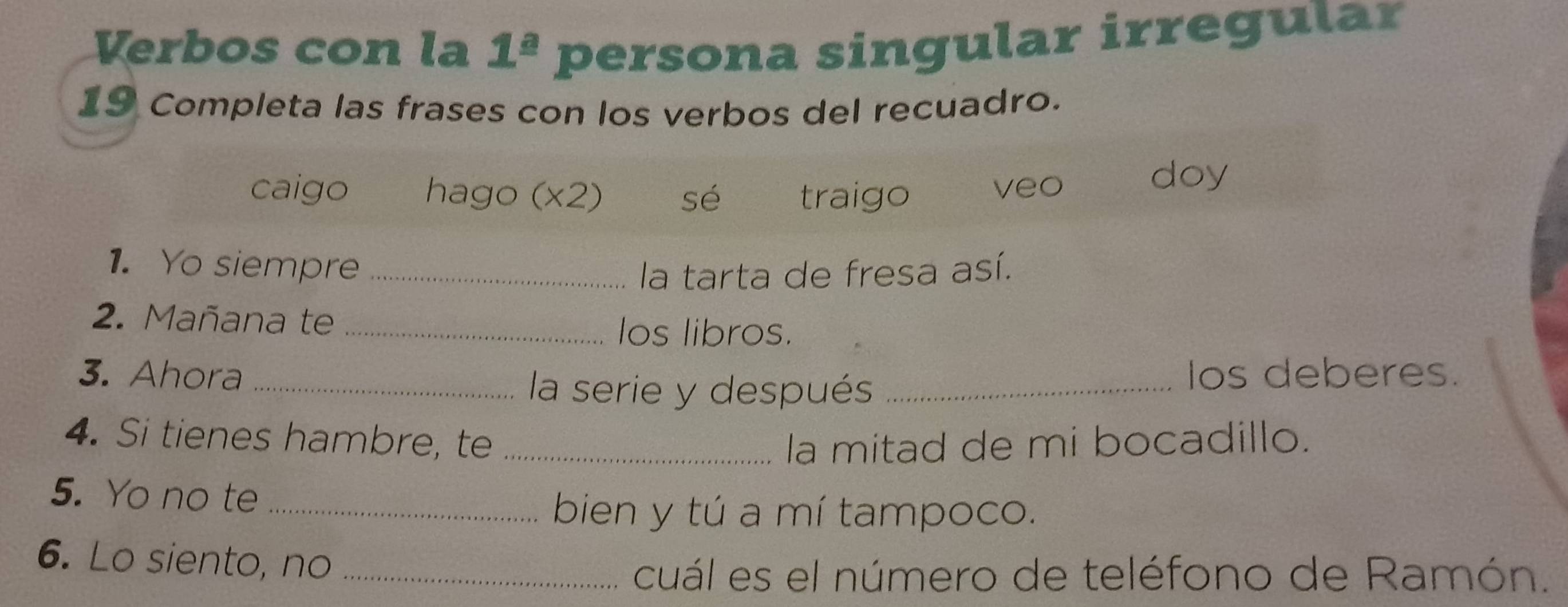 Verbos con la 1^(_ a) persona singular irregular 
19 Completa las frases con los verbos del recuadro. 
caigo hago (x2) sé traigo veo 
doy 
1. Yo siempre_ 
la tarta de fresa así. 
2. Mañana te _los libros. 
3. Ahora __Ios deberes. 
la serie y después 
4. Si tienes hambre, te _la mitad de mi bocadillo. 
5. Yo no te_ 
bien y tú a mí tampoco. 
6. Lo siento, no_ 
cuál es el número de teléfono de Ramón.