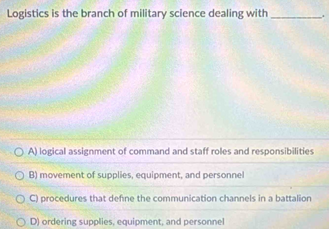 Logistics is the branch of military science dealing with_
.
A) logical assignment of command and staff roles and responsibilities
B) movement of supplies, equipment, and personnel
C) procedures that defne the communication channels in a battalion
D) ordering supplies, equipment, and personnel