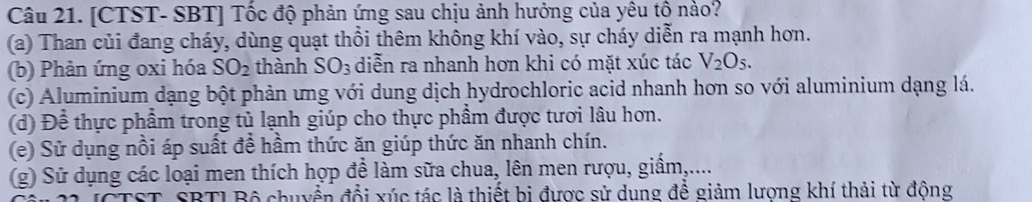 [CTST- SBT] Tốc độ phản ứng sau chịu ảnh hưởng của yêu tô nào? 
(a) Than củi đang cháy, dùng quạt thổi thêm không khí vào, sự cháy diễn ra mạnh hơn. 
(b) Phản ứng oxi hóa SO_2 thành SO_3 diễn ra nhanh hơn khi có mặt xúc tác V_2O_5. 
(c) Aluminium dạng bột phản ưng với dung dịch hydrochloric acid nhanh hơn so với aluminium dạng lá. 
(d) Để thực phẩm trong tủ lạnh giúp cho thực phẩm được tươi lâu hơn. 
(e) Sử dụng nồi áp suất để hầm thức ăn giúp thức ăn nhanh chín. 
(g) Sử dụng các loại men thích hợp để làm sữa chua, lên men rượu, giấm,.... 
ST. SBTI Bộ chuyển đổi xúc tác là thiết bị được sử dung để giảm lương khí thải từ động