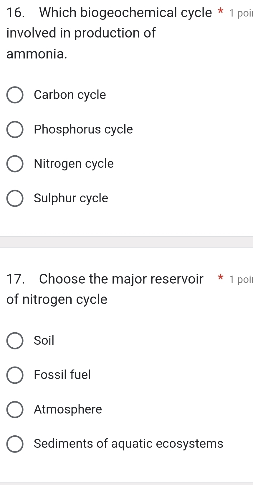 Which biogeochemical cycle * 1 poil
involved in production of
ammonia.
Carbon cycle
Phosphorus cycle
Nitrogen cycle
Sulphur cycle
17. Choose the major reservoir * 1 poit
of nitrogen cycle
Soil
Fossil fuel
Atmosphere
Sediments of aquatic ecosystems