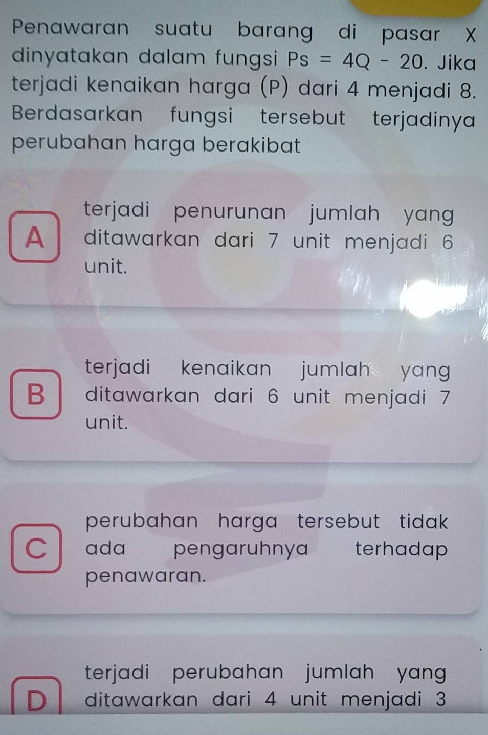 Penawaran suatu barang di pasar X
dinyatakan dalam fungsi Ps=4Q-20. Jika
terjadi kenaikan harga (P) dari 4 menjadi 8.
Berdasarkan fungsi tersebut terjadinya
perubahan harga berakibat
terjadi penurunan jumlah yang 
A ditawarkan dari 7 unit menjadi 6
unit.
terjadi kenaikan jumlah yan
B ditawarkan dari 6 unit menjadi 7
unit.
perubahan harga tersebut tidak .
C ada pengaruhnya terhadap
penawaran.
terjadi perubahan jumlah yang
D ditawarkan dari 4 unit menjadi 3