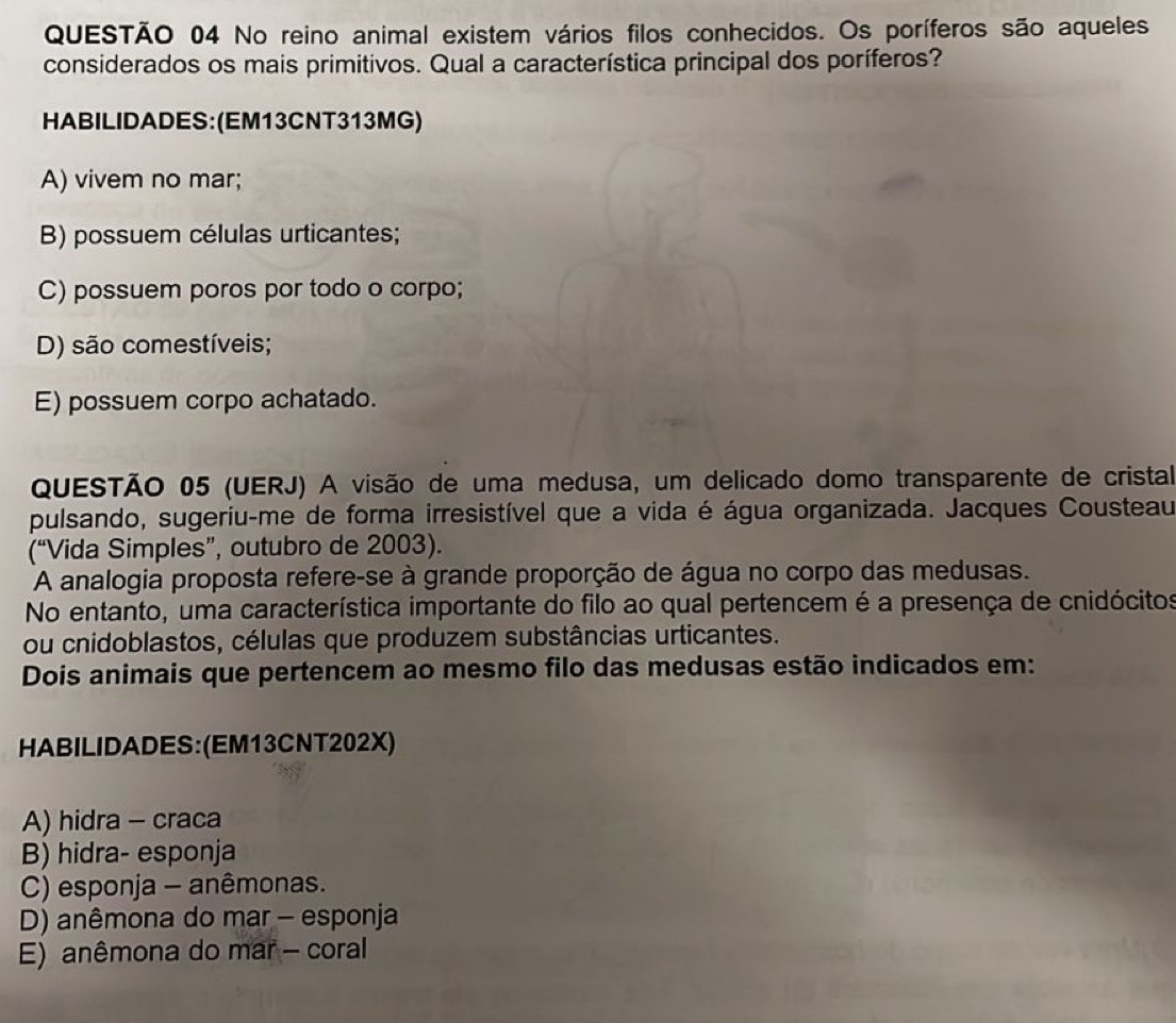 No reino animal existem vários filos conhecidos. Os poríferos são aqueles
considerados os mais primitivos. Qual a característica principal dos poríferos?
HABILIDADES:(EM13CNT313MG)
A) vivem no mar;
B) possuem células urticantes;
C) possuem poros por todo o corpo;
D) são comestíveis;
E) possuem corpo achatado.
QUESTÃO 05 (UERJ) A visão de uma medusa, um delicado domo transparente de cristal
pulsando, sugeriu-me de forma irresistível que a vida é água organizada. Jacques Cousteau
(“Vida Simples”, outubro de 2003).
A analogia proposta refere-se à grande proporção de água no corpo das medusas.
No entanto, uma característica importante do filo ao qual pertencem é a presença de cnidócitos
ou cnidoblastos, células que produzem substâncias urticantes.
Dois animais que pertencem ao mesmo filo das medusas estão indicados em:
HABILIDADES:(EM13CNT202X)
A) hidra - craca
B) hidra- esponja
C) esponja - anêmonas.
D) anêmona do mar - esponja
E) anêmona do mar - coral