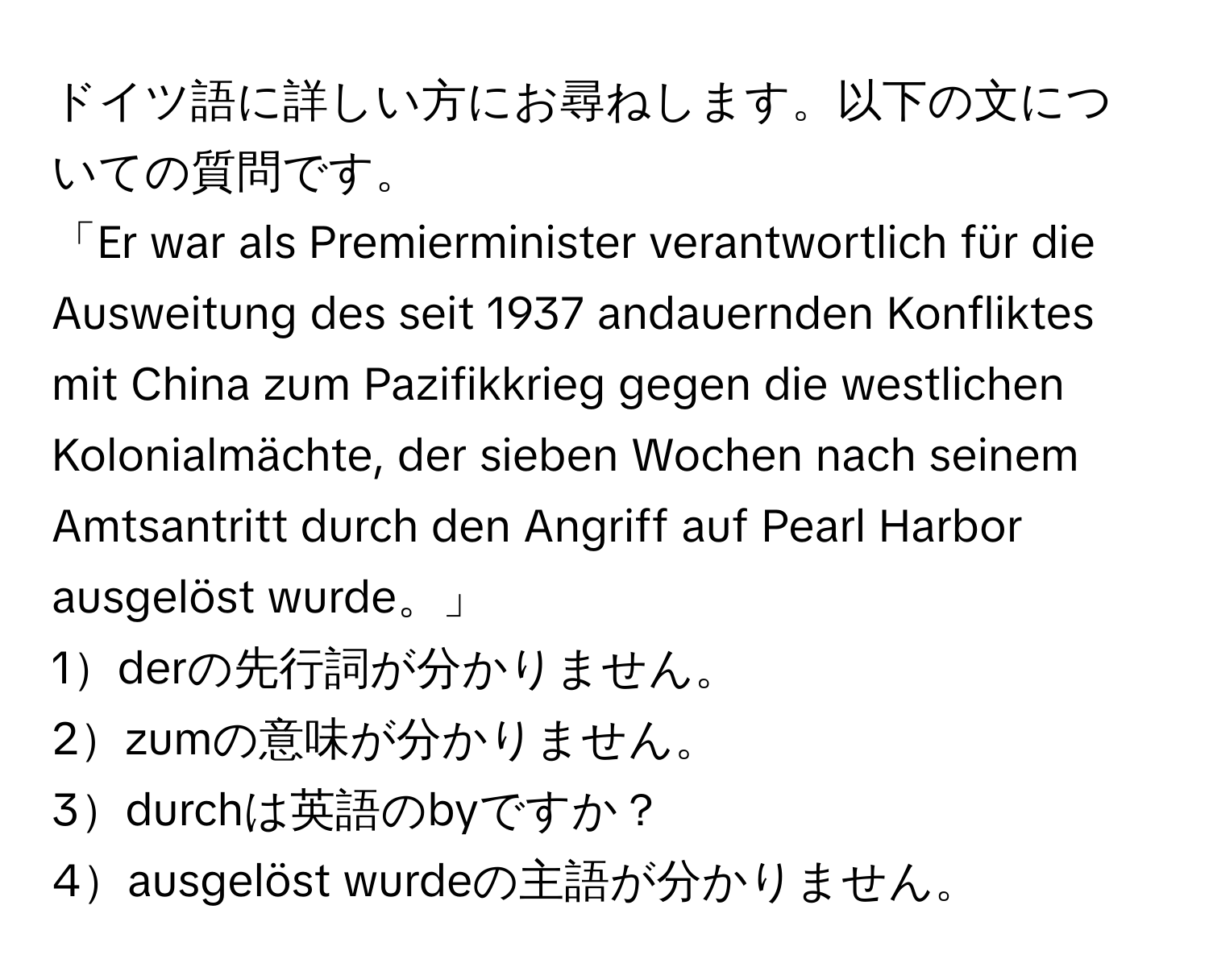 ドイツ語に詳しい方にお尋ねします。以下の文についての質問です。  
「Er war als Premierminister verantwortlich für die Ausweitung des seit 1937 andauernden Konfliktes mit China zum Pazifikkrieg gegen die westlichen Kolonialmächte, der sieben Wochen nach seinem Amtsantritt durch den Angriff auf Pearl Harbor ausgelöst wurde。」  
1derの先行詞が分かりません。  
2zumの意味が分かりません。  
3durchは英語のbyですか？  
4ausgelöst wurdeの主語が分かりません。