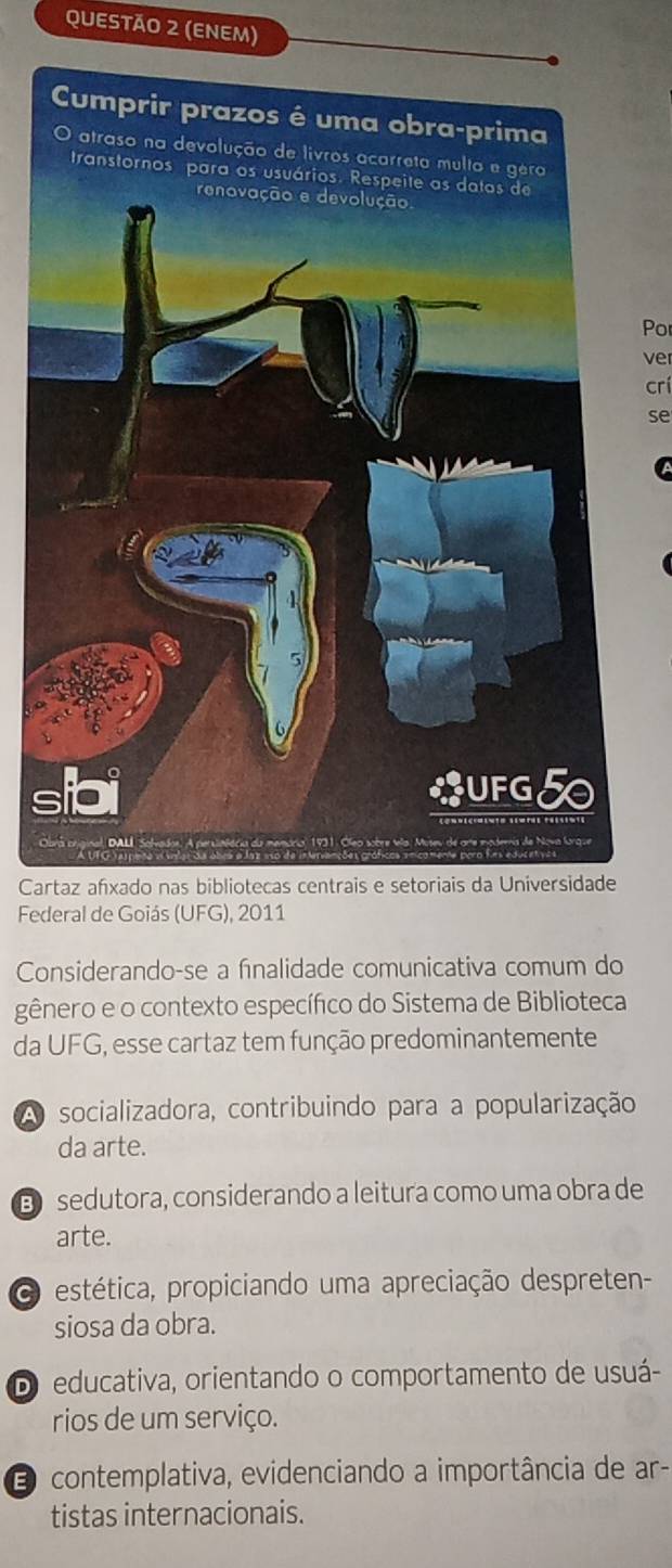 (ENEM)
Por
ver
crí
se

Cartaz afxado nas bibliotecas centrais e setoriais da
Federal de Goiás (UFG), 2011
Considerando-se a fınalidade comunicativa comum do
gênero e o contexto específico do Sistema de Biblioteca
da UFG, esse cartaz tem função predominantemente
A socializadora, contribuindo para a popularização
da arte.
D sedutora, considerando a leitura como uma obra de
arte.
estética, propiciando uma apreciação despreten-
siosa da obra.
D educativa, orientando o comportamento de usuá-
rios de um serviço.
O contemplativa, evidenciando a importância de ar-
tistas internacionais.