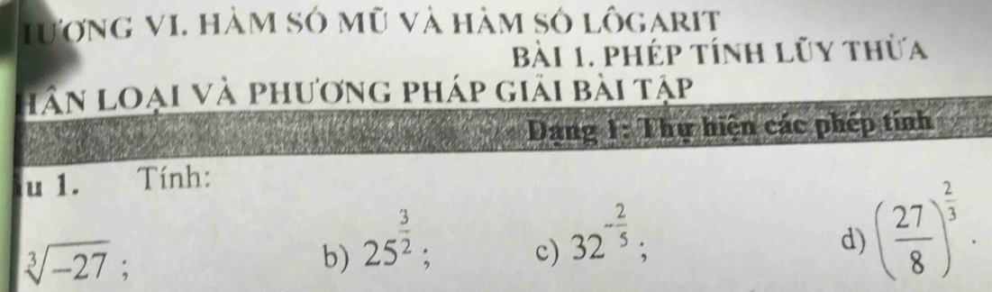 Hượng VI. hàm sở mũ và hàm số lôgarit 
Bài 1. phép tính lũy thừa 
hân loại và phương pháp giải bài tập 
Dang 1: Thư hiện các phép tính 
u 1. Tính:
sqrt[3](-27); 
b) 25^(frac 3)2; 
c) 32^(-frac 2)5; 
d) ( 27/8 )^ 2/3 .