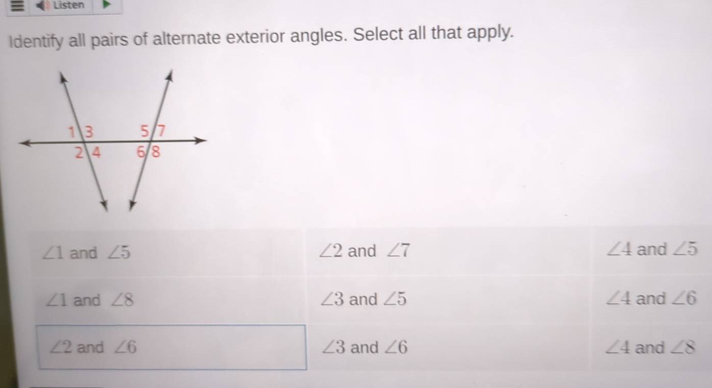 Listen
Identify all pairs of alternate exterior angles. Select all that apply.
∠ 1 and ∠ 5 ∠ 2 and ∠ 7 ∠ 4 and ∠ 5
∠ 1 and ∠ 8 ∠ 3 and ∠ 5 ∠ 4 and ∠ 6
∠ 2 and ∠ 6 ∠ 3 and ∠ 6 ∠ 4 and ∠ 8