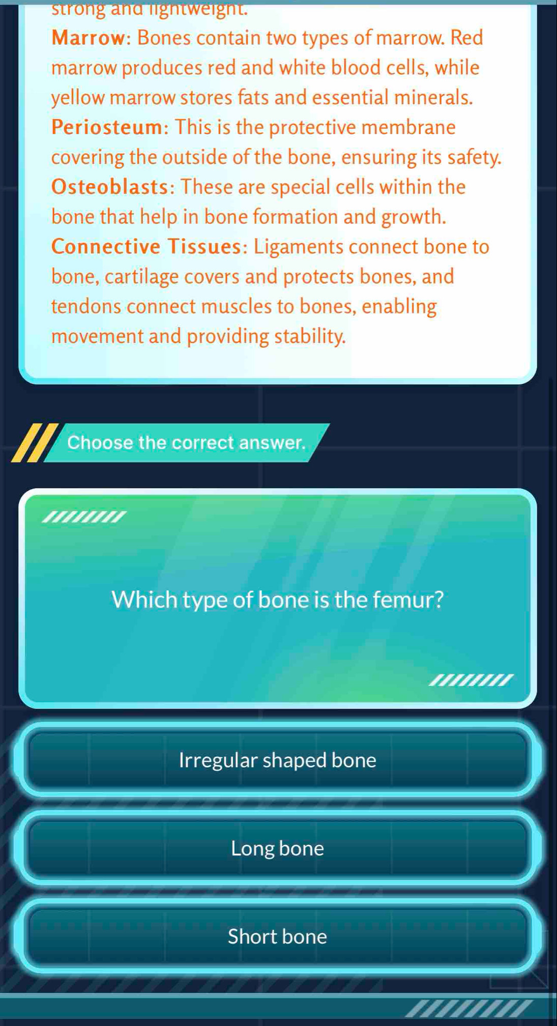 strong and lightweight.
Marrow: Bones contain two types of marrow. Red
marrow produces red and white blood cells, while
yellow marrow stores fats and essential minerals.
Periosteum: This is the protective membrane
covering the outside of the bone, ensuring its safety.
OsteobIasts: These are special cells within the
bone that help in bone formation and growth.
Connective Tissues: Ligaments connect bone to
bone, cartilage covers and protects bones, and
tendons connect muscles to bones, enabling
movement and providing stability.
Choose the correct answer.
''''.'''
Which type of bone is the femur?
I 'eeebes
Irregular shaped bone
Long bone
Short bone