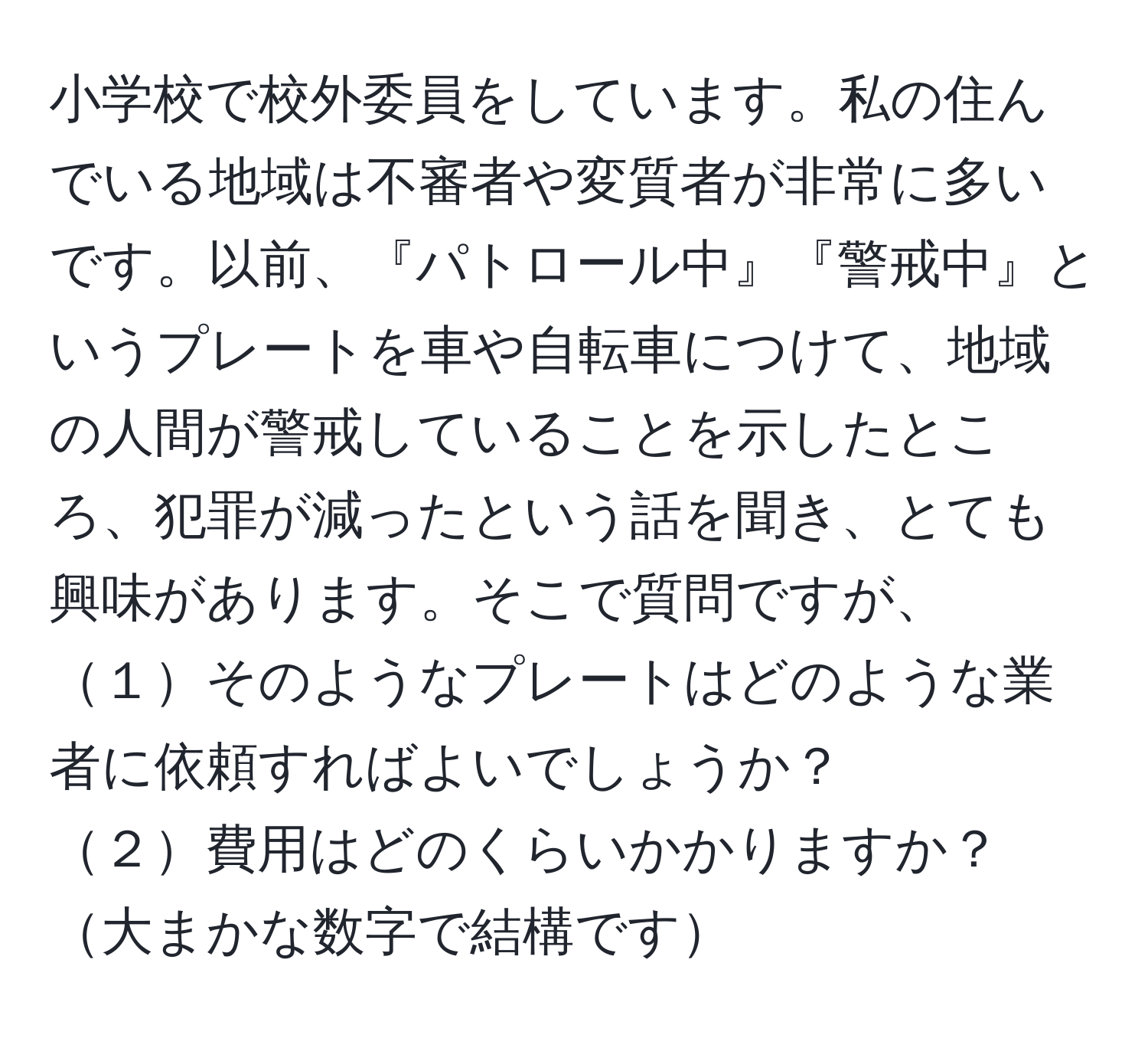 小学校で校外委員をしています。私の住んでいる地域は不審者や変質者が非常に多いです。以前、『パトロール中』『警戒中』というプレートを車や自転車につけて、地域の人間が警戒していることを示したところ、犯罪が減ったという話を聞き、とても興味があります。そこで質問ですが、  
１そのようなプレートはどのような業者に依頼すればよいでしょうか？  
２費用はどのくらいかかりますか？大まかな数字で結構です