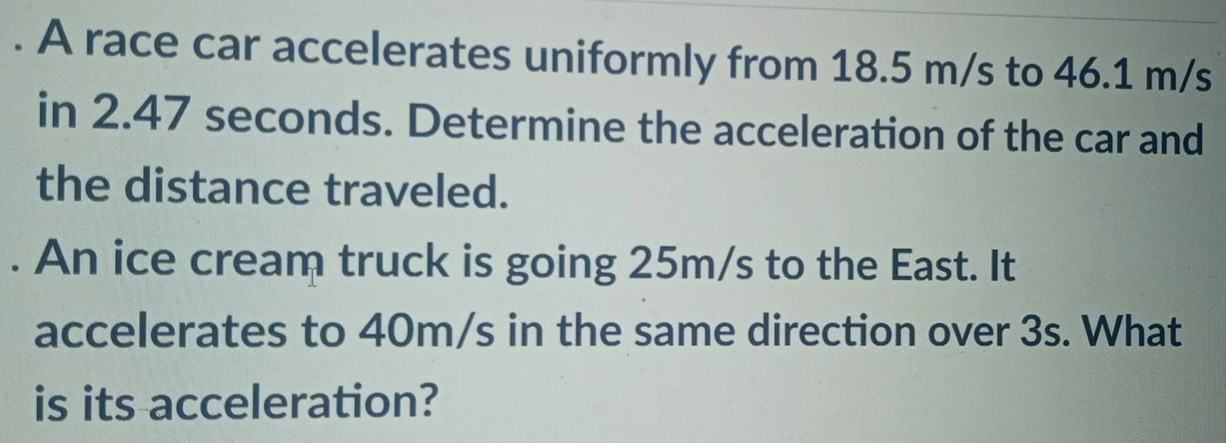 A race car accelerates uniformly from 18.5 m/s to 46.1 m/s
in 2.47 seconds. Determine the acceleration of the car and 
the distance traveled. 
. An ice cream truck is going 25m/s to the East. It 
accelerates to 40m/s in the same direction over 3s. What 
is its acceleration?