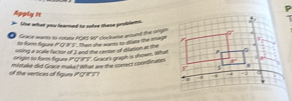 Apply it
Use what you learned to solve these problems.
Grace wants to rotate PORS 90" clocwise around the origin
to form figure P'C'R'S'. Then she wants to difate the image
uring a scale factor of 2 and the center of dilation at the
origin to form figure P"('R'S". Grace's graph is shown. What
mistake did Grace make? What are the conrect coordinates
of the vertices of figure P'C'R'S?