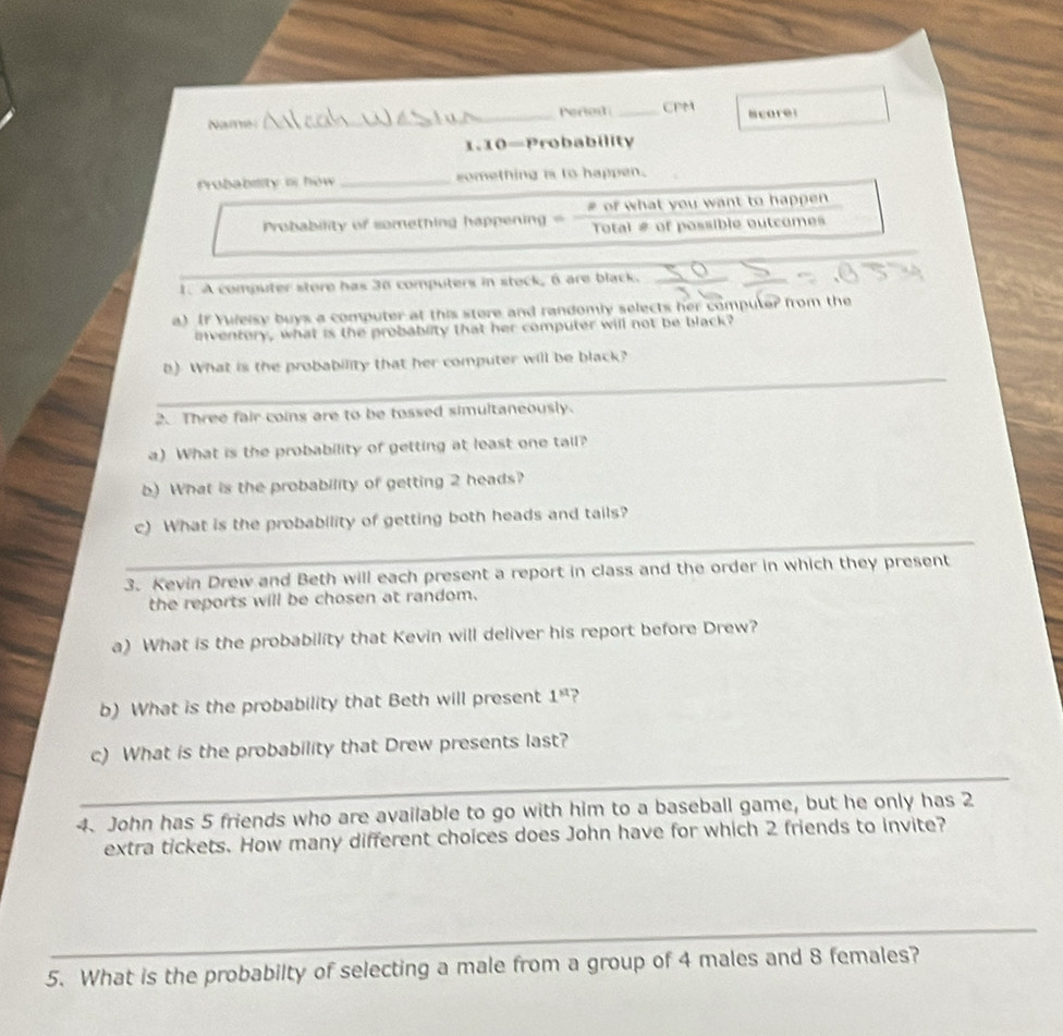 Name _Periest_ CPM score 
1.10—Probability 
Probability o how _something is to happen. 
Probability of something happening = # of what you want to happen 
Total # of possible outcomes 
_ 
1. A computer store has 30 computers in steck, 6 are black. 
a) If Yuleisy buys a computer at this store and randomly selects her computer from the 
inventery, what is the probablity that her computer will not be black? 
_ 
b) What is the probability that her computer will be black? 
_ 
2. Three fair coins are to be tossed simultaneously. 
a) What is the probability of getting at least one tail? 
b) What is the probability of getting 2 heads? 
_ 
c) What is the probability of getting both heads and tails? 
3. Kevin Drew and Beth will each present a report in class and the order in which they present 
the reports will be chosen at random. 
a) What is the probability that Kevin will deliver his report before Drew? 
b) What is the probability that Beth will present 1^(st)
_ 
c) What is the probability that Drew presents last? 
4. John has 5 friends who are available to go with him to a baseball game, but he only has 2
extra tickets. How many different choices does John have for which 2 friends to invite? 
_ 
5. What is the probabilty of selecting a male from a group of 4 males and 8 females?
