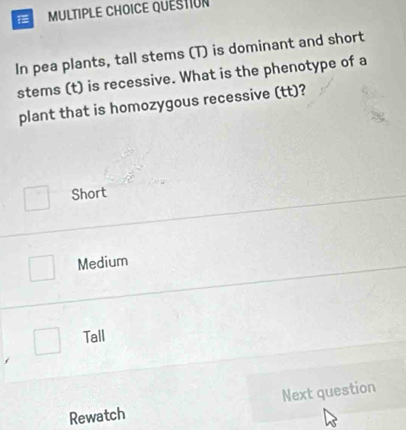 QUESTION
In pea plants, tall stems (T) is dominant and short
stems (t) is recessive. What is the phenotype of a
plant that is homozygous recessive (tt)?
Short
Medium
Tall
Rewatch Next question