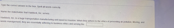 Type the correct answer in the box. Spell all words correctly 
Name the stakeholder that Haddock, Inc. serves. 
Haddock, Inc. is a huge transportation manufacturing unit based in Houston. When they adhere to the ethics of preventing air pollution, littering, and 
waste management, they are essentially adhering to business ethics and serving the