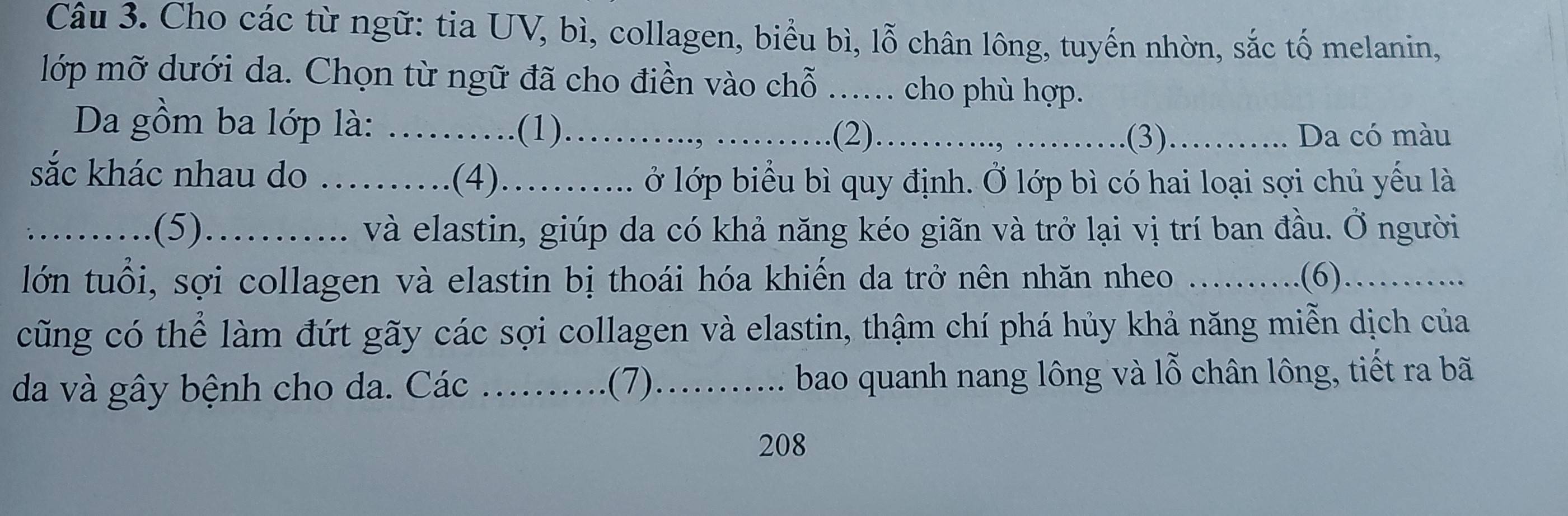 Cho các từ ngữ: tia UV, bì, collagen, biểu bì, lỗ chân lông, tuyến nhờn, sắc tố melanin, 
lớp mỡ dưới da. Chọn từ ngữ đã cho điền vào chỗ ...... cho phù hợp. 
Da gồm ba lớp là: …….(1)…….., …_ .(2)_ .(3) _Da có màu 
sắc khác nhau do_ 
(4)........ ở lớp biểu bì quy định. Ở lớp bì có hai loại sợi chủ yếu là 
_.......... .(5). O......... và elastin, giúp da có khả năng kéo giãn và trở lại vị trí ban đầu. Ở người 
lớn tuổi, s ợ i collagen và elastin bị thoái hóa khiến da trở nên nhăn nheo ..... .(6). _. 
cũng có thể làm đứt gãy các sợi collagen và elastin, thậm chí phá hủy khả năng miễn dịch của 
da và gây bệnh cho da. Các .... .... .(7)........... bao quanh nang lông và lỗ chân lông, tiết ra bã 
208