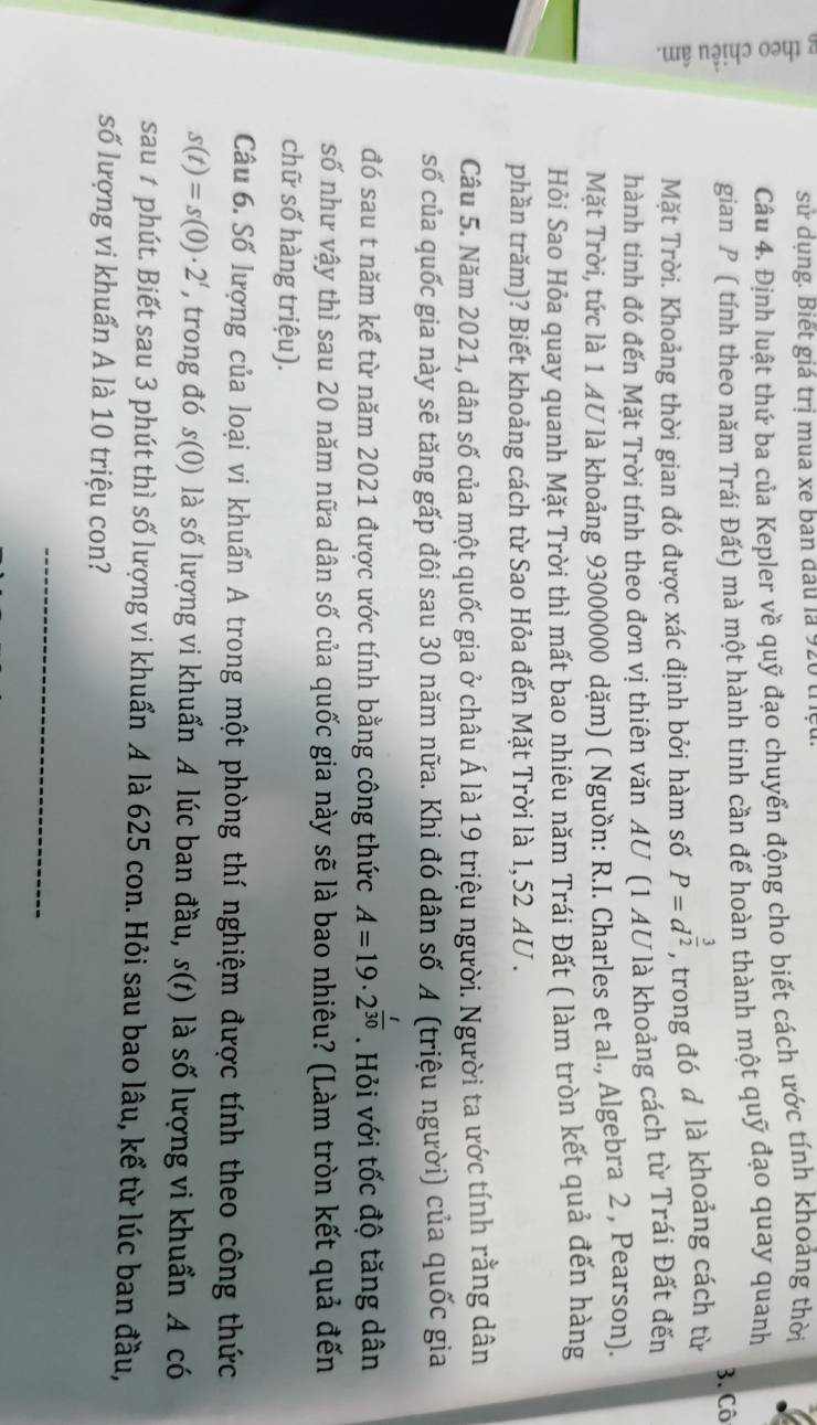 sử dụng. Biết giá trị mua xe ban đấu là 920 thệu.
Câu 4. Định luật thứ ba của Kepler về quỹ đạo chuyển động cho biết cách ước tính khoảng thời
gian P ( tính theo năm Trái Đất) mà một hành tinh cần để hoàn thành một quỹ đạo quay quanh
3. Cô
Mặt Trời. Khoảng thời gian đó được xác định bởi hàm số P=d^(frac 3)2 , trong đó d là khoảng cách từ
hành tinh đó đến Mặt Trời tính theo đơn vị thiên văn AU (1 AU là khoảng cách từ Trái Đất đến
Mặt Trời, tức là 1 AU là khoảng 93000000 dặm) ( Nguồn: R.I. Charles et al., Algebra 2 , Pearson).
Hỏi Sao Hỏa quay quanh Mặt Trời thì mất bao nhiêu năm Trái Đất ( làm tròn kết quả đến hàng
phần trăm)? Biết khoảng cách từ Sao Hỏa đến Mặt Trời là 1,52 AU .
Câu 5. Năm 2021, dân số của một quốc gia ở châu Á là 19 triệu người. Người ta ước tính rằng dân
số của quốc gia này sẽ tăng gấp đôi sau 30 năm nữa. Khi đó dân số A (triệu người) của quốc gia
đó sau t năm kể từ năm 2021 được ước tính bằng công thức A=19· 2^(frac t)30. Hỏi với tốc độ tăng dân
số như vậy thì sau 20 năm nữa dân số của quốc gia này sẽ là bao nhiêu? (Làm tròn kết quả đến
chữ số hàng triệu).
Câu 6. Số lượng của loại vi khuẩn A trong một phòng thí nghiệm được tính theo công thức
s(t)=s(0)· 2^t , trong đó s(0) là số lượng vi khuẩn A lúc ban đầu, s(t) là số lượng vi khuẩn A có
sau # phút. Biết sau 3 phút thì số lượng vi khuẩn A là 625 con. Hỏi sau bao lâu, kể từ lúc ban đầu,
số lượng vi khuẩn A là 10 triệu con?
_