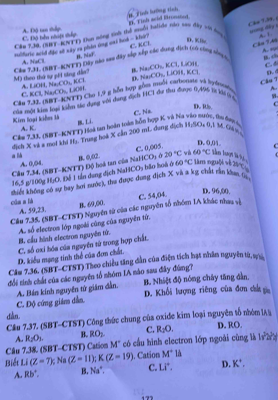 B. Tính lưỡng tính
Câo 139,
A Độ tan thấp. D. Tinh acid Bronsted.
ong d ấ y 1
C. Độ bền nhiệt thấp.
Câu 7.30, (SBT-KNTT) Dun nông tính thể muối halide nào sau đây vin đg A. 1.
C. KCl.
D. KBr.
Cầu 740
sulfuric acid đặc sẽ xây ra phản ứng oxi hoá ~ khứ/
B. NaE
Câu 731. (SBT-KNTT) Dây nào sau đây sắp xếp các dung dịch (có cùng nòng 9 B. ch
A. NaCl,
B. Na2 CO , KCl, LiOH,
C. đí
M) theo thứ tự pH tăng dần? A. sy
A. Li DI 1, Naz CO_3,KCl, D. Na₂CO₃, LiOH, KCl,
D.d
C. KCl,N_A. CO_2,LiOH. Cho 1,9 g hỗn hợp gồm muối carbonats và hydross
Cầu 7
A.
của một kim loại kiềm tác dụng với dung dịch HCI dư thu được 0,496 lít khi (s
B.
Câu C
D. Rb.
C. Na.
Kim loại kiểm là thu được é
A. K. B. Li
Câu 7.33, (SBT-KNTT) Hoà tan hoàn toàn hỗn hợp K và Na
dịch X và a moi khí H_2 , Trung hoà X cần 200 mL dung dịch H_2SO_40,1 M. Giá mη
B. 0,02. C. 0,005.
D. 0,01.
C
a là
A. 0,04. 60°C lâm nguội về 20°C
Câu 7.34. (SBT-KNTT) Độ hoà tan của NaHCO3 ở 20°C và 60°C lần lượt là 9 6
16,5 g/100g H_2O 1  Đề 1 tấn dung dịch NaHCO3 bão hoà ở
thiết không r bay hơi nước), thu được dung địch X và a kg chất rấn khan. Oá
B. 69,00. C. 54,04.
D. 96,00.
của a là
A. 59,23.
Cầu 7.35. (SBT-CTST) Nguyên tử của các nguyên tố nhóm IA khác nhau về
A. số electron lớp ngoài cùng của nguyên tứ.
B. cấu hình electron nguyên tứ.
C. số oxi hóa của nguyên tử trong hợp chất.
D. kiểu mạng tinh thể của đơn chất.
Câu 7.36. (SBT-CTST) Theo chiều tăng dần của điện tích hạt nhân nguyên tử, sự ba
đổi tính chất của các nguyên tố nhóm IA nào sau đây đúng?
A. Bán kính nguyên tử giảm dần. B. Nhiệt độ nóng chảy tăng dần,
D. Khối lượng riêng của đơn chất giảm
C. Độ cứng giảm dẫn.
dần,
Câu 7.37. (SBT-CTST) Công thức chung của oxide kim loại nguyên tố nhóm IA l
B. RO_2,
C. R_2O. D. RO.
A. R_2O_3.
Câu 7.38. (SBT-CTST) Cation M^+ có cấu hình electron lớp ngoài cùng là 1s^22s^22s^6
Biết Li(Z=7);Na(Z=11);K(Z=19). Cation M^+1a
B. Na^+,
C. Li^+,
D. K^+,
A. Rb^+,