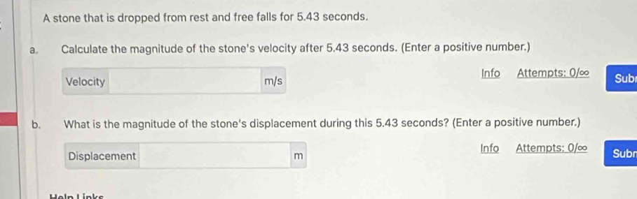 A stone that is dropped from rest and free falls for 5.43 seconds. 
a. Calculate the magnitude of the stone's velocity after 5.43 seconds. (Enter a positive number.) 
Velocity m/s Info Attempts: 0/∞ Sub 
b. What is the magnitude of the stone's displacement during this 5.43 seconds? (Enter a positive number.) 
Displacement m Info Attempts: 0/∞ Subn