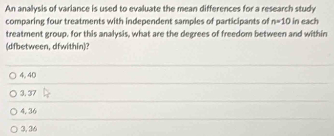 An analysis of variance is used to evaluate the mean differences for a research study
comparing four treatments with independent samples of participants of n=10 in each
treatment group. for this analysis, what are the degrees of freedom between and within
(dfbetween, dfwithin)?
4, 40
3, 37
4, 36
3, 36