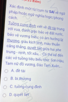 Xác định một từ/cụm từ SAI về ngữ
pháp/hoặc ngữ nghĩa/ĩogic/phong
cách.
Tuống cung định viết về đệ tài trung
với vua, đánh giặc bảo vệ đặt nước,
bảo vệ vương triều; có ăm hướng bị
thương, giàu kịch tinh, màu thuân
căng thắng, quyết liệt giữa hai phe
trung - nịnh, tốt xấu,... Có thế kế đến
các vở tuồng tiêu biểu như: Sơn Hậu,
Tam nữ đồ vương, Đào Tam Xuân,..
A. đề tài
B. bi thương
C. tuỡng cung đình
D. quyết liệt