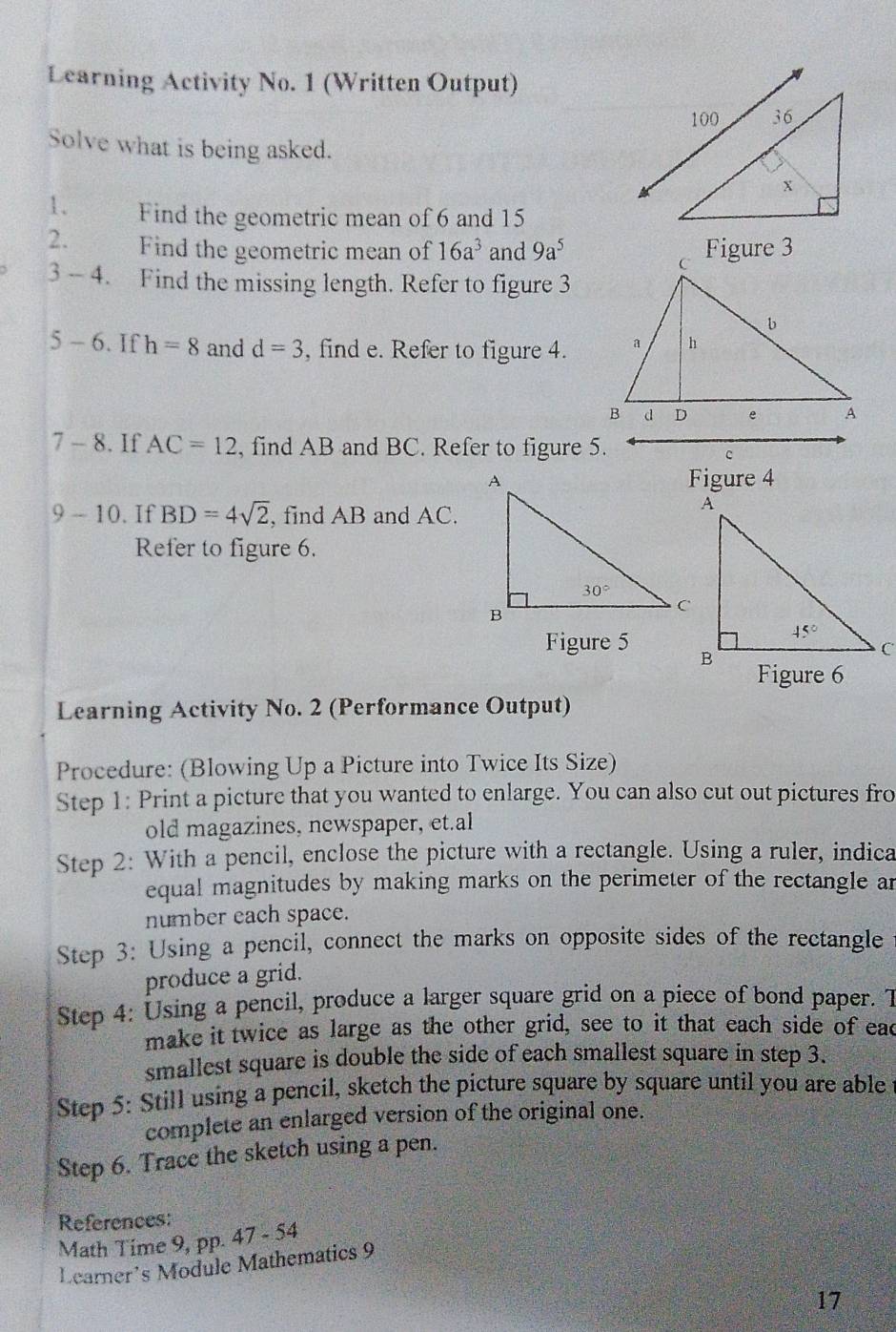 Learning Activity No. 1 (Written Output)
Solve what is being asked.
1. Find the geometric mean of 6 and 15
2. Find the geometric mean of 16a^3 and 9a^5 Figure 3
3 - 4. Find the missing length. Refer to figure 3
5-6. If h=8 and d=3 , find e. Refer to figure 4.
7 - 8. If AC=12 , find AB and BC. Refer to figure 5.
c
Figure 4
9 - 10. If BD=4sqrt(2) , find AB and AC.
Refer to figure 6.
Figure 5 
Learning Activity No. 2 (Performance Output)
Procedure: (Blowing Up a Picture into Twice Its Size)
Step 1: Print a picture that you wanted to enlarge. You can also cut out pictures fro
old magazines, newspaper, et.al
Step 2: With a pencil, enclose the picture with a rectangle. Using a ruler, indica
equal magnitudes by making marks on the perimeter of the rectangle ar
number each space.
Step 3: Using a pencil, connect the marks on opposite sides of the rectangle
produce a grid.
Step 4: Using a pencil, produce a larger square grid on a piece of bond paper. T
make it twice as large as the other grid, see to it that each side of ead
smallest square is double the side of each smallest square in step 3.
Step 5: Still using a pencil, sketch the picture square by square until you are able
complete an enlarged version of the original one.
Step 6. Trace the sketch using a pen.
References:
Math Time 9, pp. 47 - 54
Learner’s Module Mathematics 9
17