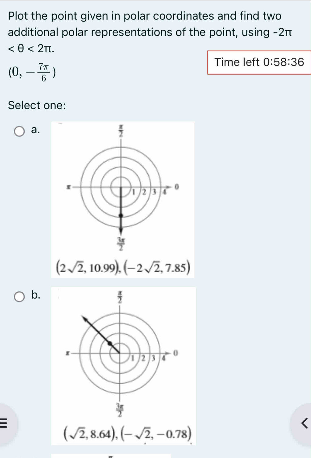 Plot the point given in polar coordinates and find two
additional polar representations of the point, using -2π
<2π .
(0,- 7π /6 )
Time left 0:58:36
Select one:
a.
(2sqrt(2),10.99),(-2sqrt(2),7.85)
b.

(sqrt(2),8.64),(-sqrt(2),-0.78)