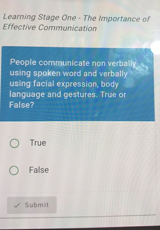 Learning Stage One - The Importance of
Effective Communication
People communicate non verbally
using spoken word and verbally
using facial expression, body
language and gestures. True or
False?
True
False
Submit