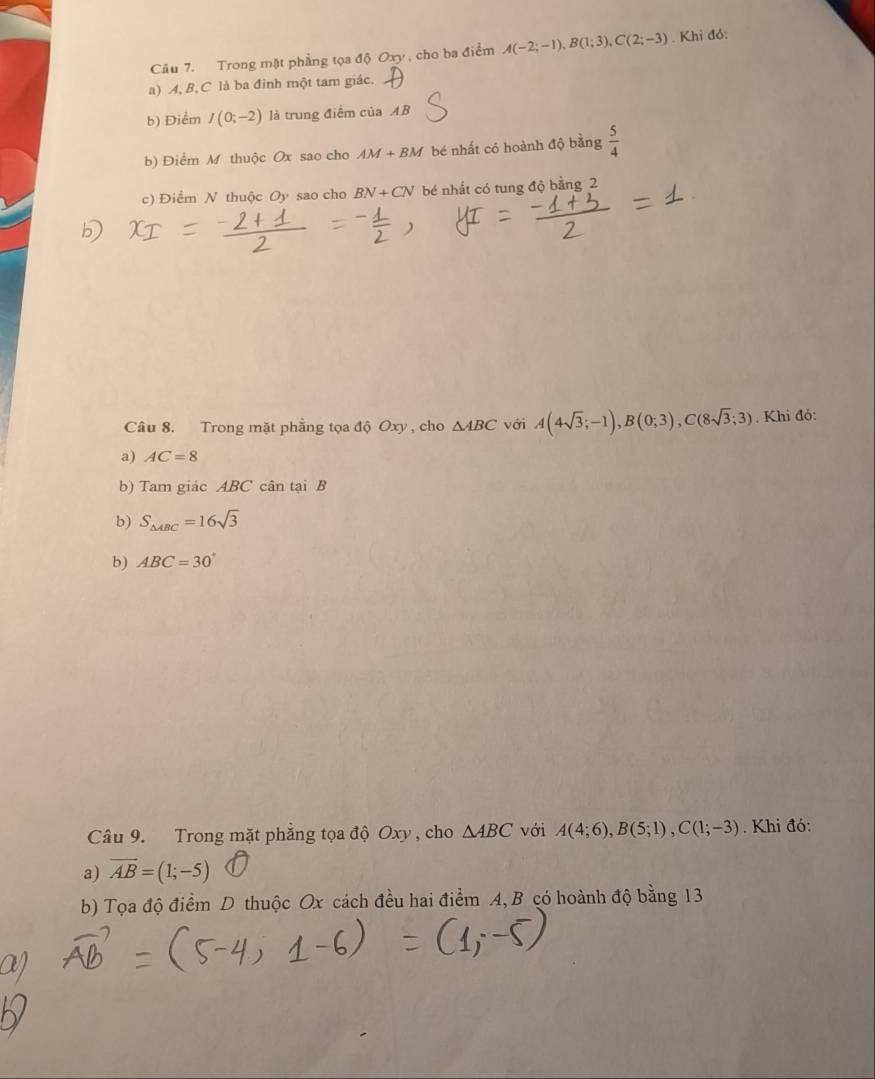 Trong mặt phẳng tọa độ Oxy , cho ba điểm A(-2;-1), B(1;3), C(2;-3). Khi đó: 
a) A, B, C là ba đinh một tam giác. 
b) Điểm I(0;-2) là trung điểm của AB
b) Điểm M thuộc Ox sao cho AM+BM bé nhất có hoành độ bằng  5/4 
c) Điểm N thuộc Oy sao cho BN+CN bé nhất có tung độ bằng 2 
Câu 8. Trong mặt phẳng tọa độ Oxy , cho △ ABC với A(4sqrt(3);-1), B(0;3), C(8sqrt(3);3). Khi đó: 
a) AC=8
b) Tam giác ABC cân tại B
b) S_△ ABC=16sqrt(3)
b) ABC=30°
Câu 9. Trong mặt phẳng tọa độ Oxy , cho △ ABC với A(4;6), B(5;1), C(1;-3). Khi đó: 
a) overline AB=(1;-5)
b) Tọa độ điểm D thuộc Ox cách đều hai điểm A, B có hoành độ bằng 13