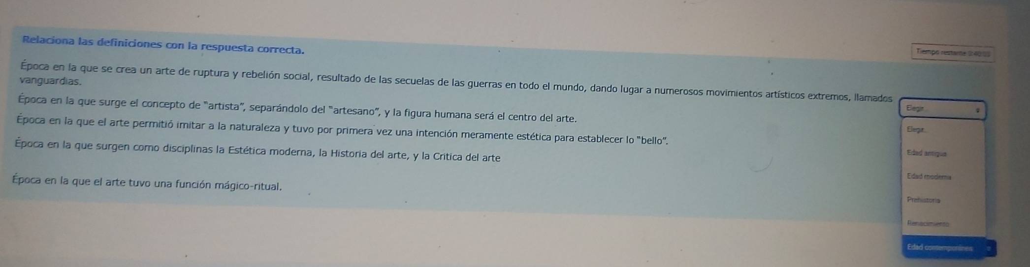 Relaciona las definiciones con la respuesta correcta. 
Tiempo restame 2:40:05
vanguardias. 
Época en la que se crea un arte de ruptura y rebelión social, resultado de las secuelas de las guerras en todo el mundo, dando lugar a numerosos movimientos artísticos extremos, llamados 
Elegir 
Época en la que surge el concepto de “artista”, separándolo del “artesano”, y la figura humana será el centro del arte. 
Elegt. 
Época en la que el arte permitió imitar a la naturaleza y tuvo por primera vez una intención meramente estética para establecer lo "bello”. 
Época en la que surgen como disciplinas la Estética moderna, la Historia del arte, y la Crítica del arte 
Eded antique 
Edaó modema 
Época en la que el arte tuvo una función mágico-ritual. 
Prehistoria 
Renacimiento 
Edad contemponines