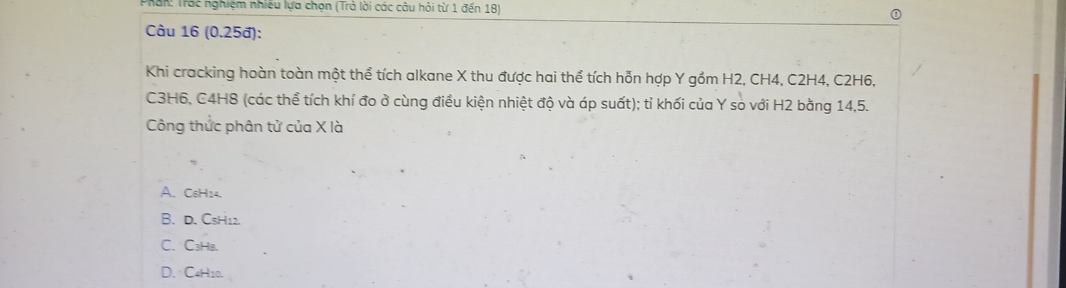 Phan: Trác nghiệm nhiều lựa chọn (Trả lời các câu hỏi từ 1 đến 18)
Câu 16 (0.25đ):
Khi cracking hoàn toàn một thể tích alkane X thu được hai thể tích hỗn hợp Y gồm H2, CH4, C2H4, C2H6,
C3H6, C4H8 (các thể tích khí đo ở cùng điều kiện nhiệt độ và áp suất); tỉ khối của Y so với H2 bằng 14, 5.
Công thức phân tử của X là
A. C₆H14.
B. D. C₅H12.
C、 C₃HB.
D. C4H10.