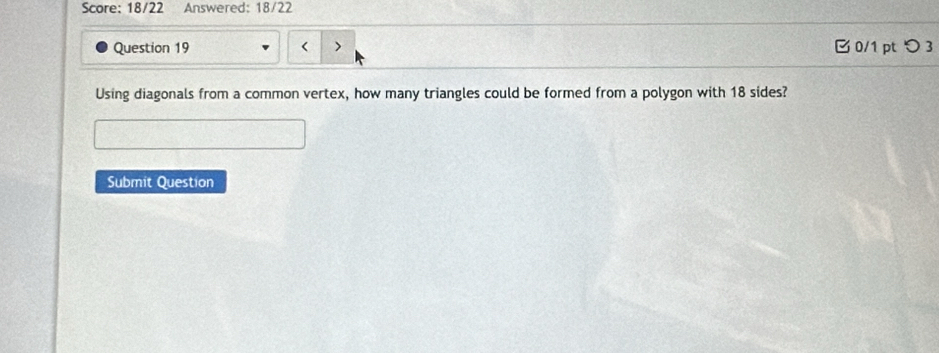 Score: 18/22 Answered: 18/22 
Question 19 < > 0/1 pt つ 3 
Using diagonals from a common vertex, how many triangles could be formed from a polygon with 18 sides? 
Submit Question