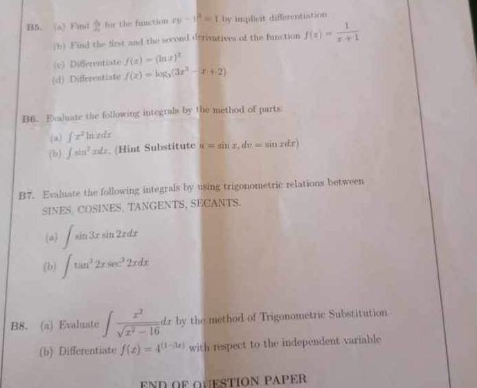 B5、 (o) Fid  dy/dx  for the function xy-y^2=1 by implicit differentiation 
(b) Find the first and the second derivatives of the function f(x)= 1/x+1 
(c) Differentiate f(x)=(ln x)^2
(d) Differentiate f(x)=log _3(3x^3-x+2)
B6. Evaluate the following integrals by the method of parts. 
(a) ∈t x^2ln xdx
(b) ∈t sin^2xdx. (Hint Substitute u=sin x, du=sin xdx)
B7. Evaluate the following integrals by using trigonometric relations between 
SINES. COSINES, TANGENTS, SECANTS. 
(a) ∈t sin 3xsin 2xdx
(b) ∈t tan^32xsec^22xdx
B8. (a) Evaluate ∈t  x^2/sqrt(x^2-16) dx by the method of Trigonometric Substitution 
(b) Differentiate f(x)=4^((1-3x)) with respect to the independent variable 
END OF QUESTION PAPER